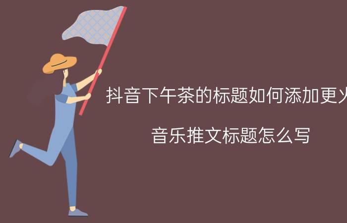 抖音下午茶的标题如何添加更火 音乐推文标题怎么写？